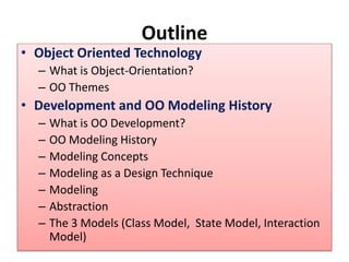 Outline
• Object Oriented Technology
– What is Object-Orientation?
– OO Themes
• Development and OO Modeling History
– What is OO Development?
– OO Modeling History
– Modeling Concepts
– Modeling as a Design Technique
– Modeling
– Abstraction
– The 3 Models (Class Model, State Model, Interaction
Model)
 