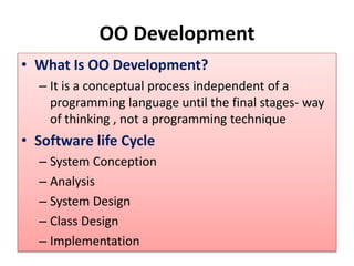 OO Development
• What Is OO Development?
– It is a conceptual process independent of a
programming language until the final stages- way
of thinking , not a programming technique
• Software life Cycle
– System Conception
– Analysis
– System Design
– Class Design
– Implementation
 
