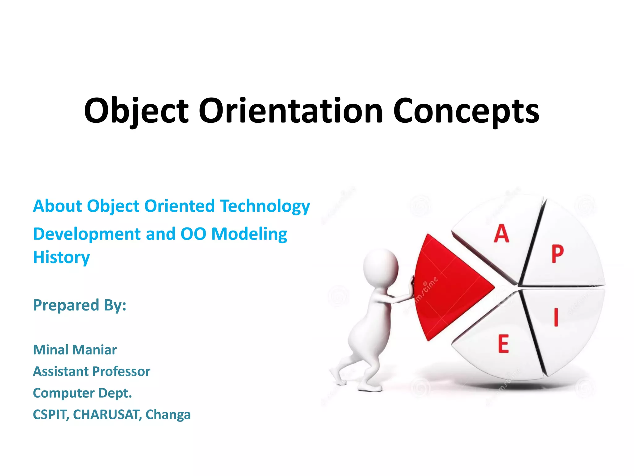 Object Orientation Concepts
About Object Oriented Technology
Development and OO Modeling
History
Prepared By:
Minal Maniar
Assistant Professor
Computer Dept.
CSPIT, CHARUSAT, Changa
 