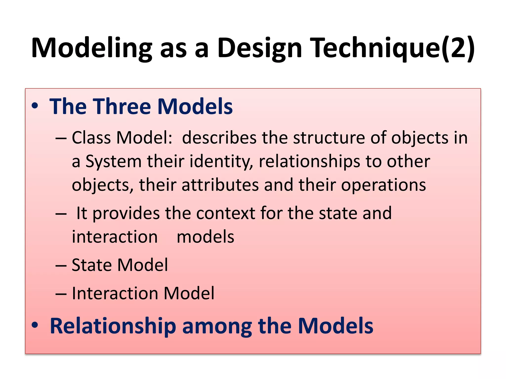 Modeling as a Design Technique(2)
• The Three Models
– Class Model: describes the structure of objects in
a System their identity, relationships to other
objects, their attributes and their operations
– It provides the context for the state and
interaction models
– State Model
– Interaction Model
• Relationship among the Models
 