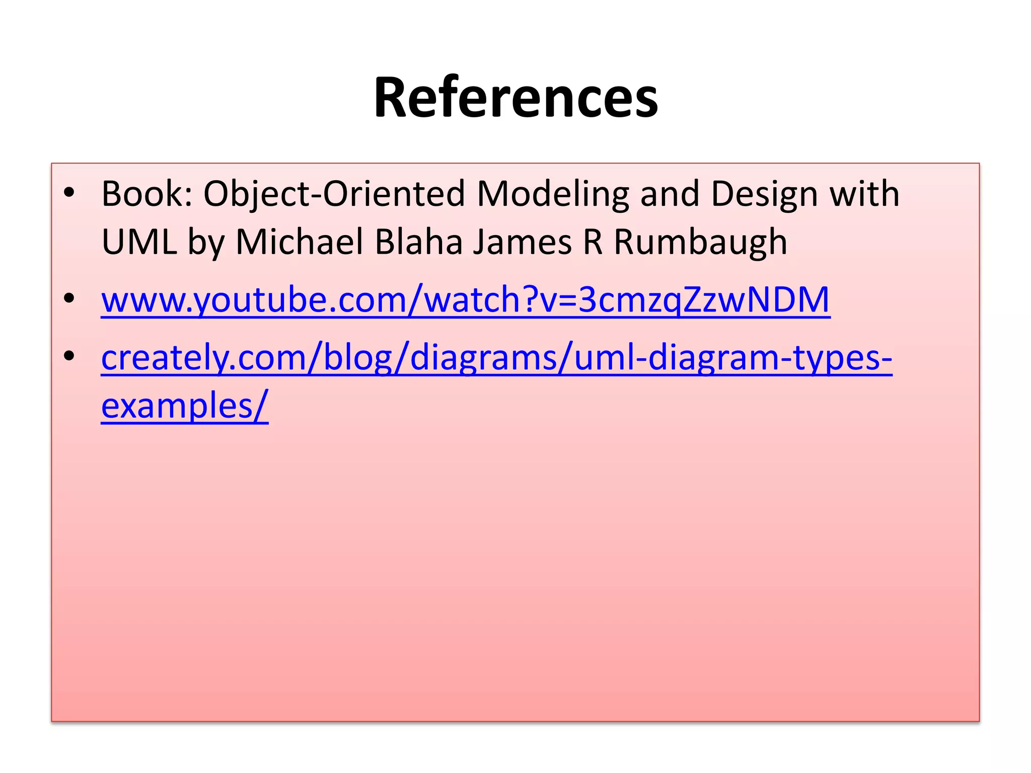 References
• Book: Object-Oriented Modeling and Design with
UML by Michael Blaha James R Rumbaugh
• www.youtube.com/watch?v=3cmzqZzwNDM
• creately.com/blog/diagrams/uml-diagram-types-
examples/
 