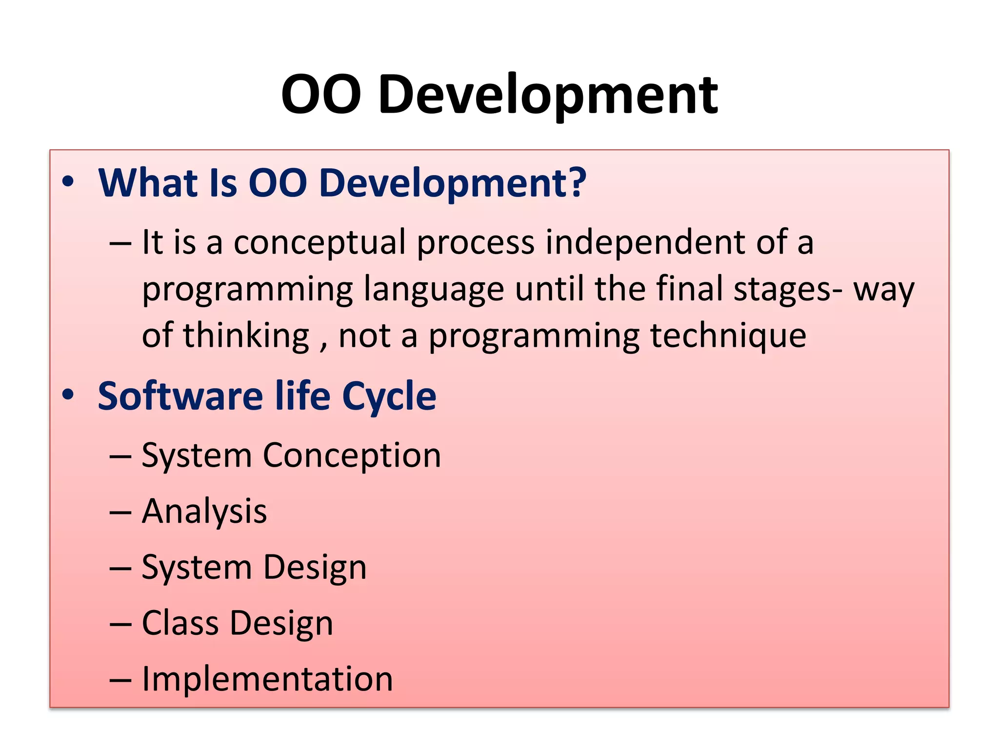 OO Development
• What Is OO Development?
– It is a conceptual process independent of a
programming language until the final stages- way
of thinking , not a programming technique
• Software life Cycle
– System Conception
– Analysis
– System Design
– Class Design
– Implementation
 