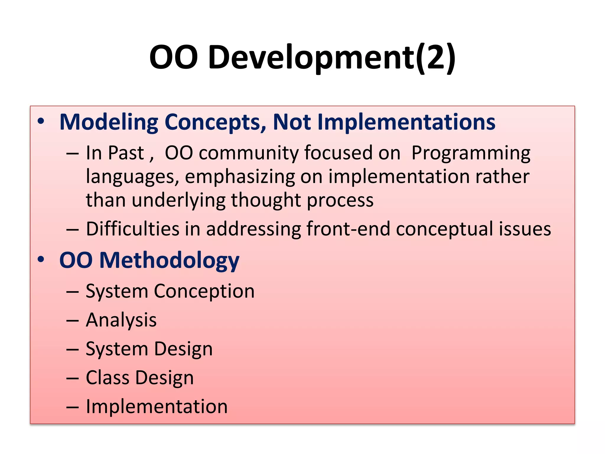 OO Development(2)
• Modeling Concepts, Not Implementations
– In Past , OO community focused on Programming
languages, emphasizing on implementation rather
than underlying thought process
– Difficulties in addressing front-end conceptual issues
• OO Methodology
– System Conception
– Analysis
– System Design
– Class Design
– Implementation
 