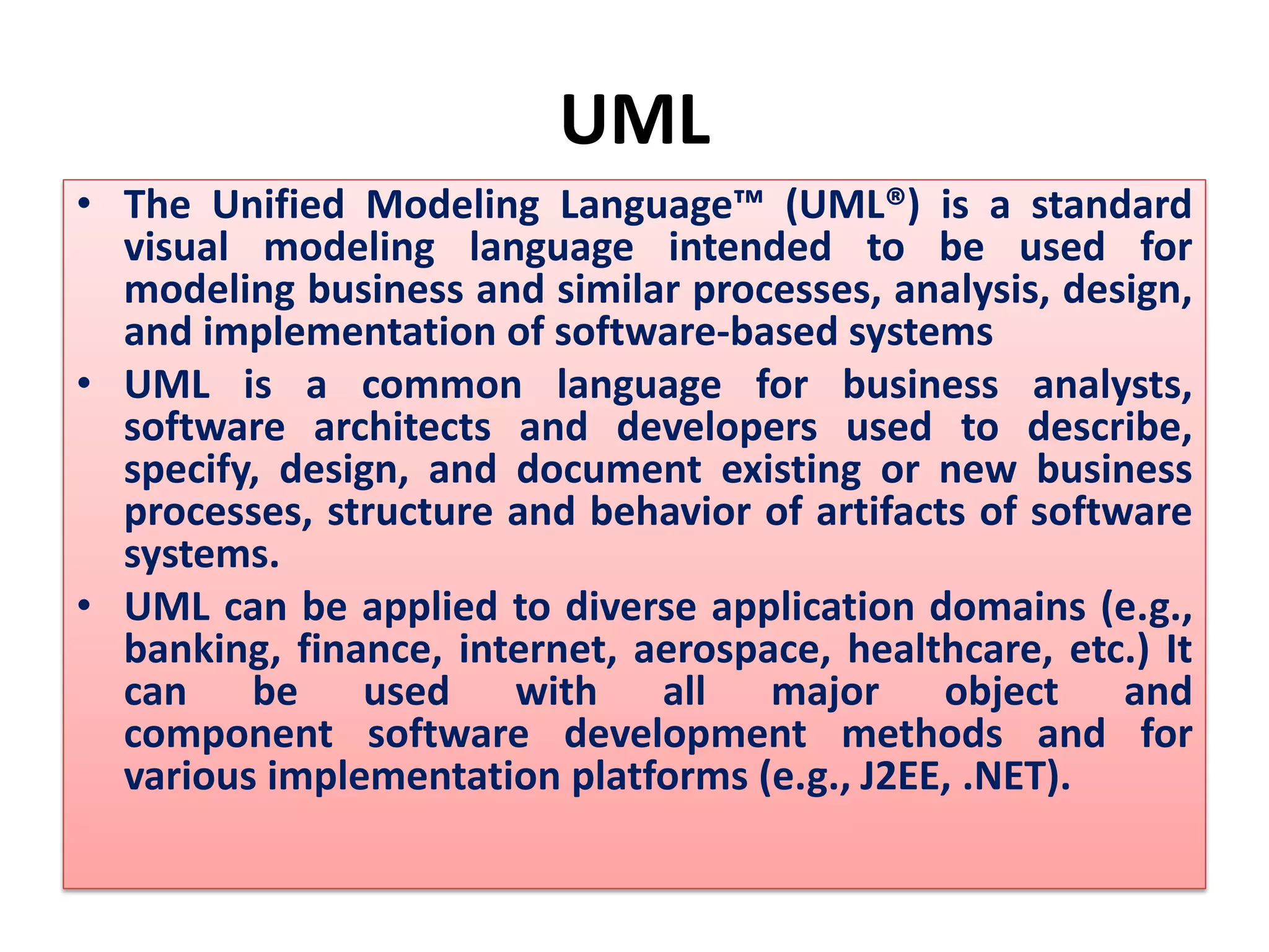 UML
• The Unified Modeling Language™ (UML®) is a standard
visual modeling language intended to be used for
modeling business and similar processes, analysis, design,
and implementation of software-based systems
• UML is a common language for business analysts,
software architects and developers used to describe,
specify, design, and document existing or new business
processes, structure and behavior of artifacts of software
systems.
• UML can be applied to diverse application domains (e.g.,
banking, finance, internet, aerospace, healthcare, etc.) It
can be used with all major object and
component software development methods and for
various implementation platforms (e.g., J2EE, .NET).
 