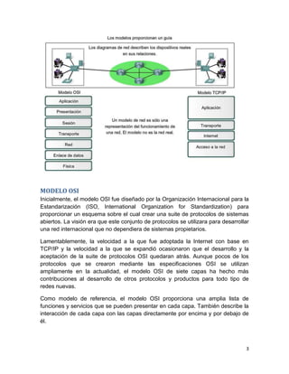 3
MODELO OSI
Inicialmente, el modelo OSI fue diseñado por la Organización Internacional para la
Estandarización (ISO, International Organization for Standardization) para
proporcionar un esquema sobre el cual crear una suite de protocolos de sistemas
abiertos. La visión era que este conjunto de protocolos se utilizara para desarrollar
una red internacional que no dependiera de sistemas propietarios.
Lamentablemente, la velocidad a la que fue adoptada la Internet con base en
TCP/IP y la velocidad a la que se expandió ocasionaron que el desarrollo y la
aceptación de la suite de protocolos OSI quedaran atrás. Aunque pocos de los
protocolos que se crearon mediante las especificaciones OSI se utilizan
ampliamente en la actualidad, el modelo OSI de siete capas ha hecho más
contribuciones al desarrollo de otros protocolos y productos para todo tipo de
redes nuevas.
Como modelo de referencia, el modelo OSI proporciona una amplia lista de
funciones y servicios que se pueden presentar en cada capa. También describe la
interacción de cada capa con las capas directamente por encima y por debajo de
él.
 