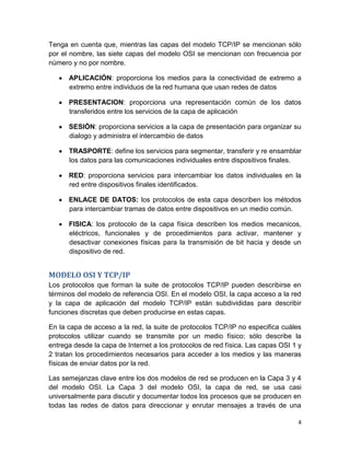 4
Tenga en cuenta que, mientras las capas del modelo TCP/IP se mencionan sólo
por el nombre, las siete capas del modelo OSI se mencionan con frecuencia por
número y no por nombre.
APLICACIÓN: proporciona los medios para la conectividad de extremo a
extremo entre individuos de la red humana que usan redes de datos
PRESENTACION: proporciona una representación común de los datos
transferidos entre los servicios de la capa de aplicación
SESIÓN: proporciona servicios a la capa de presentación para organizar su
dialogo y administra el intercambio de datos
TRASPORTE: define los servicios para segmentar, transferir y re ensamblar
los datos para las comunicaciones individuales entre dispositivos finales.
RED: proporciona servicios para intercambiar los datos individuales en la
red entre dispositivos finales identificados.
ENLACE DE DATOS: los protocolos de esta capa describen los métodos
para intercambiar tramas de datos entre dispositivos en un medio común.
FISICA: los protocolo de la capa física describen los medios mecanicos,
eléctricos, funcionales y de procedimientos para activar, mantener y
desactivar conexiones físicas para la transmisión de bit hacia y desde un
dispositivo de red.
MODELO OSI Y TCP/IP
Los protocolos que forman la suite de protocolos TCP/IP pueden describirse en
términos del modelo de referencia OSI. En el modelo OSI, la capa acceso a la red
y la capa de aplicación del modelo TCP/IP están subdivididas para describir
funciones discretas que deben producirse en estas capas.
En la capa de acceso a la red, la suite de protocolos TCP/IP no especifica cuáles
protocolos utilizar cuando se transmite por un medio físico; sólo describe la
entrega desde la capa de Internet a los protocolos de red física. Las capas OSI 1 y
2 tratan los procedimientos necesarios para acceder a los medios y las maneras
físicas de enviar datos por la red.
Las semejanzas clave entre los dos modelos de red se producen en la Capa 3 y 4
del modelo OSI. La Capa 3 del modelo OSI, la capa de red, se usa casi
universalmente para discutir y documentar todos los procesos que se producen en
todas las redes de datos para direccionar y enrutar mensajes a través de una
 