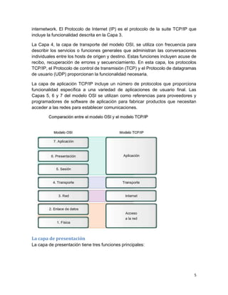 5
internetwork. El Protocolo de Internet (IP) es el protocolo de la suite TCP/IP que
incluye la funcionalidad descrita en la Capa 3.
La Capa 4, la capa de transporte del modelo OSI, se utiliza con frecuencia para
describir los servicios o funciones generales que administran las conversaciones
individuales entre los hosts de origen y destino. Estas funciones incluyen acuse de
recibo, recuperación de errores y secuenciamiento. En esta capa, los protocolos
TCP/IP, el Protocolo de control de transmisión (TCP) y el Protocolo de datagramas
de usuario (UDP) proporcionan la funcionalidad necesaria.
La capa de aplicación TCP/IP incluye un número de protocolos que proporciona
funcionalidad específica a una variedad de aplicaciones de usuario final. Las
Capas 5, 6 y 7 del modelo OSI se utilizan como referencias para proveedores y
programadores de software de aplicación para fabricar productos que necesitan
acceder a las redes para establecer comunicaciones.
La capa de presentación
La capa de presentación tiene tres funciones principales:
 