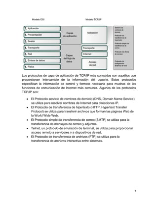 7
Los protocolos de capa de aplicación de TCP/IP más conocidos son aquéllos que
proporcionan intercambio de la información del usuario. Estos protocolos
especifican la información de control y formato necesaria para muchas de las
funciones de comunicación de Internet más comunes. Algunos de los protocolos
TCP/IP son:
El Protocolo servicio de nombres de dominio (DNS, Domain Name Service)
se utiliza para resolver nombres de Internet para direcciones IP.
El Protocolo de transferencia de hipertexto (HTTP, Hypertext Transfer
Protocol) se utiliza para transferir archivos que forman las páginas Web de
la World Wide Web.
El Protocolo simple de transferencia de correo (SMTP) se utiliza para la
transferencia de mensajes de correo y adjuntos.
Telnet, un protocolo de emulación de terminal, se utiliza para proporcionar
acceso remoto a servidores y a dispositivos de red.
El Protocolo de transferencia de archivos (FTP) se utiliza para la
transferencia de archivos interactiva entre sistemas.
 