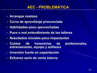 AEC - PROBLEMÁTICA

- Arranque costoso
- Curva de aprendizaje pronunciada
- Habilidades poco aprovechadas
- Poco o mal entendimiento de los talleres
- Resultados iniciales poco impactantes
- Costos   de    honorarios    de    profesionales,
  entrenamiento, equipo y software
- Inversión fuerte en capacitación
- Esfuerzo serio de venta interna


                                                      104
 
