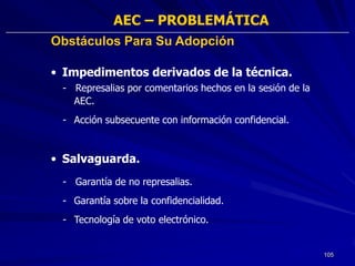 AEC – PROBLEMÁTICA
Obstáculos Para Su Adopción

• Impedimentos derivados de la técnica.
 - Represalias por comentarios hechos en la sesión de la
   AEC.
 - Acción subsecuente con información confidencial.



• Salvaguarda.
 - Garantía de no represalias.
 - Garantía sobre la confidencialidad.
 - Tecnología de voto electrónico.


                                                           105
 