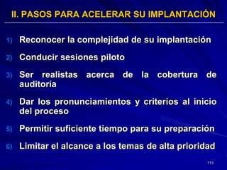II. PASOS PARA ACELERAR SU IMPLANTACIÓN

1)   Reconocer la complejidad de su implantación
2)   Conducir sesiones piloto
3)   Ser realistas acerca de la cobertura de
     auditoría
4)   Dar los pronunciamientos y criterios al inicio
     del proceso
5)   Permitir suficiente tiempo para su preparación
6)   Limitar el alcance a los temas de alta prioridad
                                                   113
 