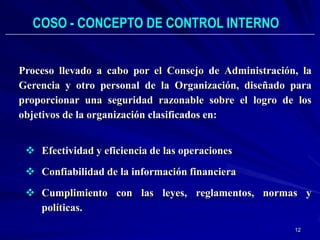 COSO - CONCEPTO DE CONTROL INTERNO


Proceso llevado a cabo por el Consejo de Administración, la
Gerencia y otro personal de la Organización, diseñado para
proporcionar una seguridad razonable sobre el logro de los
objetivos de la organización clasificados en:


  Efectividad y eficiencia de las operaciones
  Confiabilidad de la información financiera
  Cumplimiento con las leyes, reglamentos, normas y
   políticas.
                                                       12
 