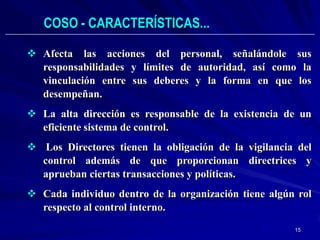 COSO - CARACTERÍSTICAS...

 Afecta las acciones del personal, señalándole sus
  responsabilidades y límites de autoridad, así como la
  vinculación entre sus deberes y la forma en que los
  desempeñan.
 La alta dirección es responsable de la existencia de un
  eficiente sistema de control.
 Los Directores tienen la obligación de la vigilancia del
  control además de que proporcionan directrices y
  aprueban ciertas transacciones y políticas.
 Cada individuo dentro de la organización tiene algún rol
  respecto al control interno.
                                                      15
 