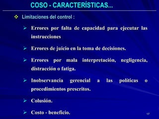 COSO - CARACTERÍSTICAS...
 Limitaciones del control :

     Errores por falta de capacidad para ejecutar las
       instrucciones

     Errores de juicio en la toma de decisiones.

     Errores por mala interpretación, negligencia,
       distracción o fatiga.

     Inobservancia      gerencial   a   las   políticas   o
       procedimientos prescritos.

     Colusión.

     Costo - beneficio.                                   17
 