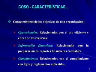 COSO - CARACTERÍSTICAS...


 Características de los objetivos de una organización:


    Operacionales: Relacionados con el uso eficiente y
       eficaz de los recursos.

    Información      financiera:   Relacionados   con    la
       preparación de reportes financieros confiables.

    Cumplimiento: Relacionados con el cumplimiento
       con leyes y reglamentos aplicables.
                                                           18
 