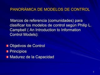 PANORÁMICA DE MODELOS DE CONTROL

Marcos de referencia (comunidades) para
clasificar los modelos de control según Philip L.
Campbell ( An Introduction to Information
Control Models):

Objetivos de Control
Principios
Madurez de la Capacidad


                                                    3
 