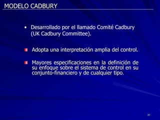 MODELO CADBURY


     • Desarrollado por el llamado Comité Cadbury
       (UK Cadbury Committee).


        Adopta una interpretación amplia del control.

        Mayores especificaciones en la definición de
        su enfoque sobre el sistema de control en su
        conjunto-financiero y de cualquier tipo.




                                                        31
 
