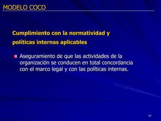 MODELO COCO



  Cumplimiento con la normatividad y
  políticas internas aplicables

    Aseguramiento de que las actividades de la
    organización se conducen en total concordancia
    con el marco legal y con las políticas internas.




                                                       37
 