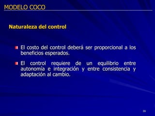 MODELO COCO


 Naturaleza del control



     El costo del control deberá ser proporcional a los
     beneficios esperados.
     El control requiere de un equilibrio entre
     autonomía e integración y entre consistencia y
     adaptación al cambio.




                                                          39
 