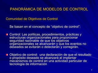 PANORÁMICA DE MODELOS DE CONTROL

Comunidad de Objetivos de Control

  Se basan en el concepto de “objetivo de control”:

  Control: Las políticas, procedimientos, prácticas y
  estructuras organizacionales para proporcionar
  seguridad razonable de que los objetivos
  organizacionales se alcanzarán y que los eventos no
  deseados se evitarán o detectarán y corregirán.

  Objetivo de control: una declaración de que el resultado
  o propósito deseado se alcanzará al implantar
  mecanismos de control en una actividad particular de
  tecnología de información
                                                         4
 