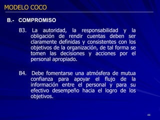 MODELO COCO

B.- COMPROMISO
   B3.    La autoridad, la responsabilidad y la
         obligación de rendir cuentas deben ser
         claramente definidas y consistentes con los
         objetivos de la organización, de tal forma se
         tomen las decisiones y acciones por el
         personal apropiado.

   B4. Debe fomentarse una atmósfera de mutua
       confianza para apoyar el flujo de la
       información entre el personal y para su
       efectivo desempeño hacia el logro de los
       objetivos.


                                                         44
 
