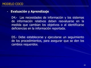 MODELO COCO

  - Evaluación y Aprendizaje

    D4.- Las necesidades de información y los sistemas
    de información relativos deben reevaluarse en la
    medida que cambian los objetivos o al identificarse
    deficiencias en la información reportada.

    D5.- Debe establecerse y ejecutarse un seguimiento
    de los procedimientos, para asegurar que se den los
    cambios requeridos.




                                                      48
 