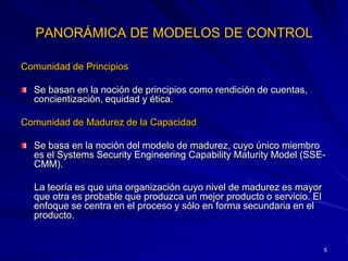 PANORÁMICA DE MODELOS DE CONTROL

Comunidad de Principios

  Se basan en la noción de principios como rendición de cuentas,
  concientización, equidad y ética.

Comunidad de Madurez de la Capacidad

  Se basa en la noción del modelo de madurez, cuyo único miembro
  es el Systems Security Engineering Capability Maturity Model (SSE-
  CMM).

  La teoría es que una organización cuyo nivel de madurez es mayor
  que otra es probable que produzca un mejor producto o servicio. El
  enfoque se centra en el proceso y sólo en forma secundaria en el
  producto.


                                                                       5
 