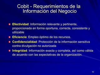 Cobit - Requerimientos de la
     Información del Negocio

Efectividad: Información relevante y pertinente,
proporcionada en forma oportuna, correcta, consistente y
utilizable
Eficiencia: Empleo óptimo de los recursos.
Confidencialidad: Protección de la información sensitiva
contra divulgación no autorizada
Integridad: Información exacta y completa, así como válida
de acuerdo con las expectativas de la organización.




                                                           62
 