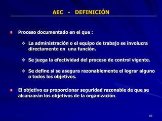 AEC - DEFINICIÓN


Proceso documentado en el que :

  La administración o el equipo de trabajo se involucra
   directamente en una función.

  Se juzga la efectividad del proceso de control vigente.

  Se define si se asegura razonablemente el lograr alguno
   o todos los objetivos.

El objetivo es proporcionar seguridad razonable de que se
alcanzarán los objetivos de la organización.



                                                            83
 