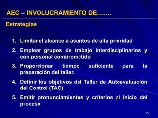 AEC – INVOLUCRAMIENTO DE…….
Estrategias

  1. Limitar el alcance a asuntos de alta prioridad
  2. Emplear grupos de trabajo interdisciplinarios y
     con personal comprometido
  3. Proporcionar     tiempo     suficiente   para    la
     preparación del taller.
  4. Definir los objetivos del Taller de Autoevaluación
     del Control (TAC)
  5. Emitir pronunciamientos y criterios al inicio del
     proceso
                                                       95
 