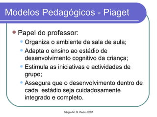Modelos Pedagógicos - Piaget Papel do professor: Organiza o ambiente da sala de aula; Adapta o ensino ao estádio de desenvolvimento cognitivo da criança; Estimula as iniciativas e actividades de grupo; Assegura que o desenvolvimento dentro de cada  estádio seja cuidadosamente integrado e completo. 
