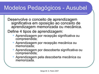 Modelos Pedagógicos - Ausubel Desenvolve o conceito de aprendizagem significativa em oposição ao conceito de aprendizagem memorizada ou mecânica. Define 4 tipos de aprendizagem: Aprendizagem por recepção significativa ou compreendida; Aprendizagem por recepção mecânica ou memorizada; Aprendizagem por descoberta significativa ou compreendida; Aprendizagem pela descoberta mecânica ou memorizada. 