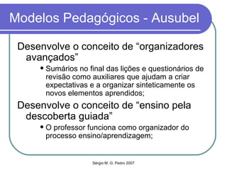 Modelos Pedagógicos - Ausubel Desenvolve o conceito de “organizadores avançados” Sumários no final das lições e questionários de revisão como auxiliares que ajudam a criar expectativas e a organizar sinteticamente os novos elementos aprendidos; Desenvolve o conceito de “ensino pela descoberta guiada” O professor funciona como organizador do processo ensino/aprendizagem; 