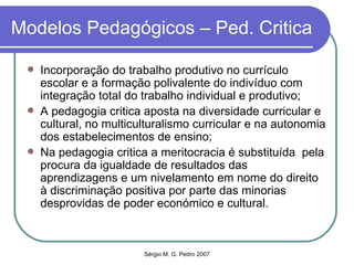 Modelos Pedagógicos – Ped. Critica Incorporação do trabalho produtivo no currículo escolar e a formação polivalente do indivíduo com integração total do trabalho individual e produtivo; A pedagogia critica aposta na diversidade curricular e cultural, no multiculturalismo curricular e na autonomia dos estabelecimentos de ensino; Na pedagogia critica a meritocracia é substituída  pela procura da igualdade de resultados das aprendizagens e um nivelamento em nome do direito à discriminação positiva por parte das minorias desprovidas de poder económico e cultural. 