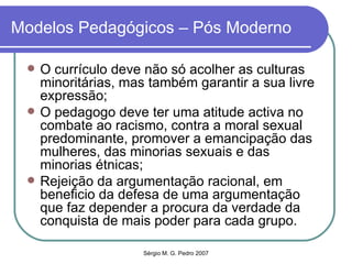 Modelos Pedagógicos – Pós Moderno O currículo deve não só acolher as culturas minoritárias, mas também garantir a sua livre expressão; O pedagogo deve ter uma atitude activa no combate ao racismo, contra a moral sexual predominante, promover a emancipação das mulheres, das minorias sexuais e das minorias étnicas; Rejeição da argumentação racional, em beneficio da defesa de uma argumentação que faz depender a procura da verdade da conquista de mais poder para cada grupo. 