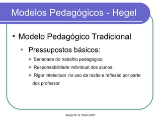 Modelos Pedagógicos - Hegel Modelo Pedagógico Tradicional Pressupostos básicos: Seriedade do trabalho pedagógico; Responsabilidade individual dos alunos; Rigor intelectual  no uso da razão e reflexão por parte dos professor 