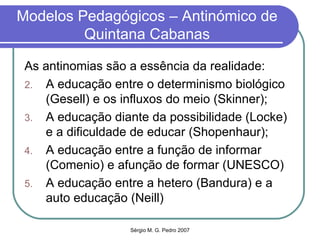 Modelos Pedagógicos – Antinómico de Quintana Cabanas As antinomias são a essência da realidade: A educação entre o determinismo biológico (Gesell) e os influxos do meio (Skinner); A educação diante da possibilidade (Locke) e a dificuldade de educar (Shopenhaur); A educação entre a função de informar (Comenio) e afunção de formar (UNESCO) A educação entre a hetero (Bandura) e a auto educação (Neill) 