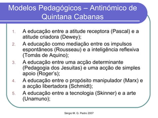 Modelos Pedagógicos – Antinómico de Quintana Cabanas A educação entre a atitude receptora (Pascal) e a atitude criadora (Dewey); A educação como mediação entre os impulsos espontâneos (Rousseau) e a inteligência reflexiva (Tomás de Aquino); A educação entre uma acção determinante (Pedagogia dos Jesuitas) e uma acção de simples apoio (Roger’s); A educação entre o propósito manipulador (Marx) e a acção libertadora (Schmidt); A educação entre a tecnologia (Skinner) e a arte (Unamuno); 