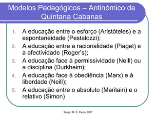 Modelos Pedagógicos – Antinómico de Quintana Cabanas A educação entre o esforço (Aristóteles) e a espontaneidade (Pestalozzi); A educação entre a racionalidade (Piaget) e a afectividade (Roger’s); A educação face à permissividade (Neill) ou a disciplina (Durkheim); A educação face à obediência (Marx) e à liberdade (Neill); A educação entre o absoluto (Maritain) e o relativo (Simon) 