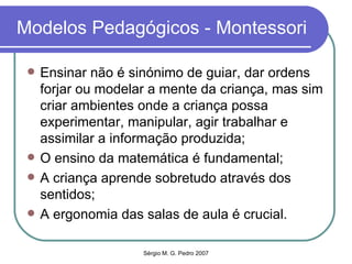 Modelos Pedagógicos - Montessori Ensinar não é sinónimo de guiar, dar ordens forjar ou modelar a mente da criança, mas sim criar ambientes onde a criança possa experimentar, manipular, agir trabalhar e assimilar a informação produzida; O ensino da matemática é fundamental; A criança aprende sobretudo através dos sentidos; A ergonomia das salas de aula é crucial. 