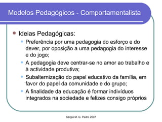Modelos Pedagógicos - Comportamentalista Ideias Pedagógicas: Preferência por uma pedagogia do esforço e do dever, por oposição a uma pedagogia do interesse e do jogo; A pedagogia deve centrar-se no amor ao trabalho e à actividade produtiva; Subalternização do papel educativo da família, em favor do papel da comunidade e do grupo; A finalidade da educação é formar indivíduos integrados na sociedade e felizes consigo próprios 
