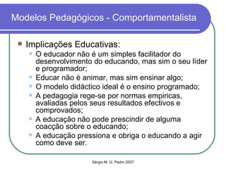Modelos Pedagógicos - Comportamentalista Implicações Educativas: O educador não é um simples facilitador do desenvolvimento do educando, mas sim o seu líder e programador; Educar não é animar, mas sim ensinar algo; O modelo didáctico ideal é o ensino programado; A pedagogia rege-se por normas empiricas, avaliadas pelos seus resultados efectivos e comprovados; A educação não pode prescindir de alguma coacção sobre o educando; A educação pressiona e obriga o educando a agir como deve ser.  