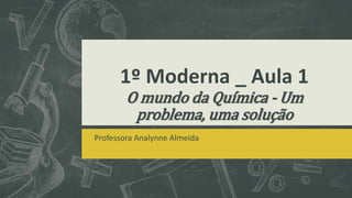 1º Moderna _ Aula 1
O mundo da Química - Um
problema, uma solução
Professora Analynne Almeida
 