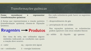 Transformações químicas
Como reconhecer e representar
transformações químicas
A forma que representamos a reação química
(transformação química) chama-se Equação
Química.
Em cima da seta, são utilizados alguns
símbolos indicando as condições nas quais
a reação deve ocorrer.
∆ - calor aq – aquoso (em água)
cat – catalisador λ – energia luminosa
Em cada substância pode haver os seguintes
símbolos:
↑ - desprendimento de gás
↓ - precipitação de um sólido
Nas equações químicas, as substâncias
podem aparecer com seus estados físicos:
(s) – sólido (l) – líquido (g) – gasoso
 