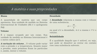 A matéria e suas propriedades
Massa
A quantidade de matéria que um corpo
apresenta. Sua unidade de medida no Sistema
Internacional de Unidades (SI) é o quilograma
(kg).
Volume
É o espaço ocupado por um corpo. Sua
unidade de medida no Sistema Internacional é
o metro cúbico (m3).
A variação do volume _ O volume pode variar
com a pressão e a temperatura. Quanto maior
a pressão, mais próximas ficam as partículas
e, assim, menor o volume.
Densidade
A densidade relaciona a massa com o volume
de uma substância.
na qual d é a densidade, m é a massa e V é o
volume.
Solubilidade
É a qualidade daquilo que é solúvel, ou seja,
que pode se dissolver ao entrar em contato
com uma substância solvente.
d =
m
V
 