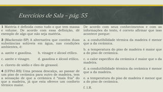 Exercícios de Sala – pág. 55
1 Matéria é definida como tudo o que tem massa
e volume. De acordo com essa definição, dê
exemplo de algo que não seja matéria.
3 (Mackenzie-SP) A alternativa que contém duas
substâncias solúveis em água, nas condições
ambientes, é:
a. azeite e gasolina. b. vinagre e álcool etílico.
c. azeite e vinagre. d. gasolina e álcool etílico.
e. cloreto de sódio e óleo de girassol.
4 (UFPel-RS) Uma pessoa descalça, ao passar de
um piso de cerâmica para outro de madeira, tem
a sensação de que a cerâmica é “mais fria” do
que a madeira, já que esta oferece um conforto
térmico maior.
De acordo com seus conhecimentos e com as
informações do texto, é correto afirmar que isso
acontece porque:
a. a condutibilidade térmica da madeira é menor
que a da cerâmica.
b. a temperatura do piso de madeira é maior que
a do piso de cerâmica.
c. o calor específico da cerâmica é maior que o da
madeira.
d. a condutibilidade térmica da cerâmica é menor
que a da madeira.
e. a temperatura do piso de madeira é menor que
a do piso de cerâmica.
f. I.R.
 