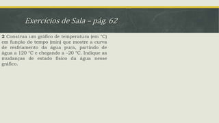 Exercícios de Sala – pág. 62
2 Construa um gráfico de temperatura (em °C)
em função do tempo (min) que mostre a curva
de resfriamento da água pura, partindo de
água a 120 °C e chegando a –20 °C. Indique as
mudanças de estado físico da água nesse
gráfico.
 