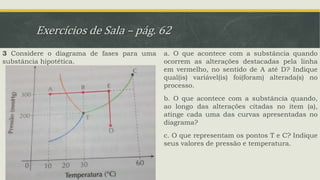 Exercícios de Sala – pág. 62
3 Considere o diagrama de fases para uma
substância hipotética.
a. O que acontece com a substância quando
ocorrem as alterações destacadas pela linha
em vermelho, no sentido de A até D? Indique
qual(is) variável(is) foi(foram) alterada(s) no
processo.
b. O que acontece com a substância quando,
ao longo das alterações citadas no item (a),
atinge cada uma das curvas apresentadas no
diagrama?
c. O que representam os pontos T e C? Indique
seus valores de pressão e temperatura.
 