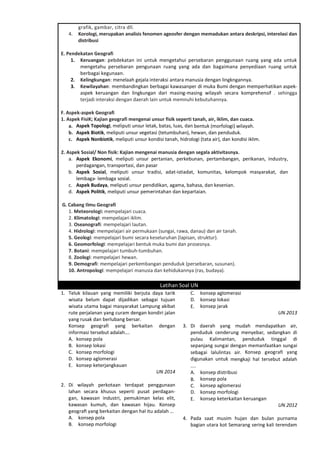 grafik, gambar, citra dll.
4. Korologi, merupakan analisis fenomen ageosfer dengan memadukan antara deskripsi, interelasi dan
distribusi
E. Pendekatan Geografi
1. Keruangan: pebdekatan ini untuk mengetahui persebaran penggunaan ruang yang ada untuk
mengetahu persebaran pengunaan ruang yang ada dan bagaimana penyediaan ruang untuk
berbagai kegunaan.
2. Kelingkungan: menelaah gejala interaksi antara manusia dengan lingkngannya.
3. Kewilayahan: membandingkan berbagai kawasanper di muka Bumi dengan memperhatikan aspek-
aspek keruangan dan lingkungan dari masing-masing wilayah secara komprehensif . sehingga
terjadi interaksi dengan daerah lain untuk memnuhi kebutuhannya.
F. Aspek-aspek Geografi
1. Aspek FisiK; Kajian geografi mengenai unsur fisik seperti tanah, air, iklim, dan cuaca.
a. Aspek Topologi, meliputi unsur letak, batas, luas, dan bentuk (morfologi) wilayah.
b. Aspek Biotik, meliputi unsur vegetasi (tetumbuhan), hewan, dan penduduk.
c. Aspek Nonbiotik, meliputi unsur kondisi tanah, hidrologi (tata air), dan kondisi iklim.
2. Aspek Sosial/ Non fisik: Kajian mengenai manusia dengan segala aktivitasnya.
a. Aspek Ekonomi, meliputi unsur pertanian, perkebunan, pertambangan, perikanan, industry,
perdagangan, transportasi, dan pasar
b. Aspek Sosial, meliputi unsur tradisi, adat-istiadat, komunitas, kelompok masyarakat, dan
lembaga- lembaga sosial.
c. Aspek Budaya, meliputi unsur pendidikan, agama, bahasa, dan kesenian.
d. Aspek Politik, meliputi unsur pemerintahan dan kepartaian.
G. Cabang Ilmu Geografi
1. Meteorologi: mempelajari cuaca.
2. Klimatologi: mempelajari iklim.
3. Oseanografi: mempelajari lautan.
4. Hidrologi: mempelajari air permukaan (sungai, rawa, danau) dan air tanah.
5. Geologi: mempelajari bumi secara keseluruhan (lapisan, struktur).
6. Geomorfologi: mempelajari bentuk muka bumi dan prosesnya.
7. Botani: mempelajari tumbuh-tumbuhan.
8. Zoologi: mempelajari hewan.
9. Demografi: mempelajari perkembangan penduduk (persebaran, susunan).
10. Antropologi: mempelajari manusia dan kehidukannya (ras, budaya).
Latihan Soal UN
1. Teluk kilauan yang memiliki berjuta daya tarik
wisata belum dapat dijadikan sebagai tujuan
wisata utama bagai masyarakat Lampung akibat
rute perjalanan yang curam dengan kondiri jalan
yang rusak dan berlubang bersar.
Konsep geografi yang berkaitan dengan
informasi tersebut adalah….
A. konsep pola
B. konsep lokasi
C. konsep morfologi
D. konsep aglomerasi
E. konsep keterjangkauan
UN 2014
2. Di wilayah perkotaan terdapat penggunaan
lahan secara khusus seperti pusat perdagan-
gan, kawasan industri, pemukiman kelas elit,
kawasan kumuh, dan kawasan hijau. Konsep
geograﬁ yang berkaitan dengan hal itu adalah …
A. konsep pola
B. konsep morfologi
C. konsep aglomerasi
D. konsep lokasi
E. konsep jarak
UN 2013
3. Di daerah yang mudah mendapatkan air,
penduduk cenderung menyebar, sedangkan di
pulau Kalimantan, penduduk tinggal di
sepanjang sungai dengan memanfaatkan sungai
sebagai lalulintas air. Konsep geografi yang
digunakan untuk mengkaji hal tersebut adalah
....
A. konsep distribusi
B. konsep pola
C. konsep aglomerasi
D. konsep morfologi
E. konsep keterkaitan keruangan
UN 2012
4. Pada saat musim hujan dan bulan purnama
bagian utara kot Semarang sering kali terendam
 