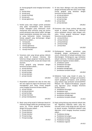 air. Konsep geografi untuk mengkaji hal tersebut
adalah ...
A. konsep lokasi
B. konsep jarak
C. konsep morfologi
D. konsep pola
E. konsep aglomerasi
UN 2011
5. Kondisi pulau Jawa dengan jumlah penduduk
yang padat menyebabkan lahan pertanian
sempit. Sedangkan pulau Kalimantan masih
mempunyai lahan pertanian yang luas karena
jumlah penduduk yang relative sedikit. Sehingga
terjadi perpindahan penduduk dari pulau Jawa
ke pulau Kalimantan melalui transmigrasi.
Konsep geografi yang berhubungan dengan
fenomena itu adalah….
A. konsep pola
B. konsep lokasi
C. konsep aglomerasi
D. konsep keterjangkauan
E. konsep interaksi
UN 2010
6. Fenomena alam yang berupa gempa tektonik
yang terjadi di kawasan Indonesia. Ada
kaitannya dengan pergeraan lempeng tektonik,
antara lempeng Pasifik, Eurasia dan lempen Indo
Australia.
Prinsip geografi yang berkaitan dengan
fenomena tersebut adalah….
A. prinsip distribusi
B. prinsip interelasi
C. prinsip korologi
D. prinsip deskripsi
E. prinsip interaksi
UN 2014
7. Perpindahan penduduk dari desa ke kota atau
dari satu negara ke negara lain bertujuan untuk
meningkatkan taraf hidup. Prinsip Geograﬁ
untuk mengkaji fenomena tersebut adalah ...
A. prinsip interaksi
B. prinsip persebaran
C. prinsip korologi
D. prinsip interrelasi
E. prinsip interdepedensi
UN 2013
8. Banjir yang sering terjadi di beberapa daerah di
Indonesia sebagai akibat dari penebangan hutan
secara liar. Prinsip geografi yang berkaitan
dengan hal tersebut adalah ...
A. Prinsip distribusi
B. Prinsip deskripsi
C. Prinsip interelasi
D. Prinsip korologi
E. Prinsip kronologi
UN 2012
9. Di kota besar dibangun mal yang berdekatan
dengan penduduk padat dan status sosial tinggi.
Prinsip geografi yang berkaitan dengan
fenomena tersebut adalah....
A. prinsip persebaran
B. prinsip interelasi
C. prinsip korologi
D. prinsip lokasi
E. prinsip deskripsi
UN 2011
10. Fenomena alam brupa putting beliung yang
terjadi di wilayah indonesia ada kaitannya
antara perbedaan tekanan udara dengan suhu
udara. Prinsip geografi berkenaan dengan
fenomena tersebut adalah….
A. prinsip distribusi
B. prinsip interelasi
C. prinsip deskripsi
D. prinsip korologi
E. prinsip lokasi
UN 2010
11. Pembangunan kawasan pemukiman yang
dilengkapi dengan pembangunan fasilitas
umum, infrastruktur di wilayah perkotaan terus
dikembangkan. Pembangunan juga melibatkan
wilayah sekitarnya. Pendekatan geografi uantuk
pelaksanaan kegiatan tersebut adalah….
A. pendekatan spatial
B. pendekatan kerungan
C. pendekatan ekologi
D. pendektan kelingkungan
E. pendekatan komplek wilayah
UN 2014
12. Kebakaran hutan yang terjadi di pulau Su-
matera menyebabkan berbagai permasalahan
seperti gangguan pernapasan, jarak pandang
yang terbatas bagi penduduk Sumaterabahkan
Malaysia dan Singapura.Pendekatan geograﬁ
yang digunakan untuk mengkaji fenomena
tersebut adalah....
A. pendekatan keruangan
B. pendekatan topic
C. pendekatan aktivitas manusia
D. pendekatan kelingkungan
E. pendekatan kompeks wilayah
UN 2013
13. Angin puting beliung yang melanda wilayah Solo
dan Yogyakarta beberapa waktu yang lalu,
merusak rumah-rumah warga dan per- kantoran
di daerah tersebut. Pendekatan geografi yang
digunakan untuk mengkaji fenomena tersebut
adalah ...
A. Pendekatan ekologi
B. Pendekatan keruangan
C. Pendekatan kompleks wilayah
D. Pendekatan korologi
E. Pendekatan regional
UN 2012
 